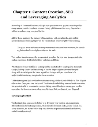 5
Chapter 1: Content Creation, SEO
and Leveraging Analytics
According to Internet Live Stats, Google now processes over 40,000 search queries
every second, which translates to more than 3.5 billion searches every day and 1.2
trillion searches every year, worldwide.
Add to these numbers the number of interactions with social media and mobile
applications and ranking higher on the Internet can be downright overwhelming.
The good news is that search engines remain the dominant resource for people
to find and cultivate information on the web.
This makes focusing your efforts on organic searches the best way for companies to
realize enormous dividends for their websites and blogs.
Whether you’re new to SEO or looking for the most effective strategies to dominate
Google, having a basic understanding of search engine optimization techniques
along with knowledge of the latest algorithm changes will put you ahead of a
majority of those trying to optimize their websites.
The first thing that you need to learn about driving traffic to your website is that all your
efforts start from your own backyard. The first rule to building an excellent foundation
for website traffic is remarkable content. Being a small business owner, you need to
appreciate the immense array of new media tools that you have at your disposal.
Developing Content
The first rule that you need to follow is to diversify your content among as many
different media formats as possible. This includes textural, audio, audio-visual, etc.
Every business, no matter what they sell, requires a specific set of skills to survive,
and ultimately succeed.
 