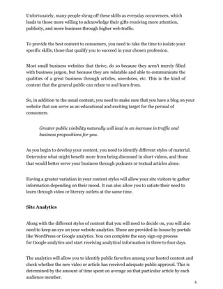 6
Unfortunately, many people shrug off these skills as everyday occurrences, which
leads to those more willing to acknowledge their gifts receiving more attention,
publicity, and more business through higher web traffic.
To provide the best content to consumers, you need to take the time to isolate your
specific skills; those that qualify you to succeed in your chosen profession.
Most small business websites that thrive, do so because they aren't merely filled
with business jargon, but because they are relatable and able to communicate the
qualities of a great business through articles, anecdotes, etc. This is the kind of
content that the general public can relate to and learn from.
So, in addition to the usual content, you need to make sure that you have a blog on your
website that can serve as an educational and exciting target for the perusal of
consumers.
Greater public visibility naturally will lead to an increase in traffic and
business propositions for you.
As you begin to develop your content, you need to identify different styles of material.
Determine what might benefit more from being discussed in short videos, and those
that would better serve your business through podcasts or textual articles alone.
Having a greater variation in your content styles will allow your site visitors to gather
information depending on their mood. It can also allow you to satiate their need to
learn through video or literary outlets at the same time.
Site Analytics
Along with the different styles of content that you will need to decide on, you will also
need to keep an eye on your website analytics. These are provided in-house by portals
like WordPress or Google analytics. You can complete the easy sign-up process
for Google analytics and start receiving analytical information in three to four days.
The analytics will allow you to identify public favorites among your hosted content and
check whether the new video or article has received adequate public approval. This is
determined by the amount of time spent on average on that particular article by each
audience member.
 