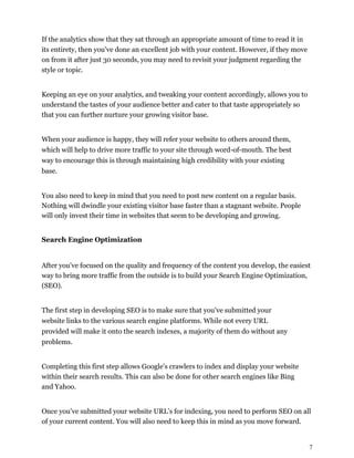 7
If the analytics show that they sat through an appropriate amount of time to read it in
its entirety, then you've done an excellent job with your content. However, if they move
on from it after just 30 seconds, you may need to revisit your judgment regarding the
style or topic.
Keeping an eye on your analytics, and tweaking your content accordingly, allows you to
understand the tastes of your audience better and cater to that taste appropriately so
that you can further nurture your growing visitor base.
When your audience is happy, they will refer your website to others around them,
which will help to drive more traffic to your site through word-of-mouth. The best
way to encourage this is through maintaining high credibility with your existing
base.
You also need to keep in mind that you need to post new content on a regular basis.
Nothing will dwindle your existing visitor base faster than a stagnant website. People
will only invest their time in websites that seem to be developing and growing.
Search Engine Optimization
After you've focused on the quality and frequency of the content you develop, the easiest
way to bring more traffic from the outside is to build your Search Engine Optimization,
(SEO).
The first step in developing SEO is to make sure that you've submitted your
website links to the various search engine platforms. While not every URL
provided will make it onto the search indexes, a majority of them do without any
problems.
Completing this first step allows Google's crawlers to index and display your website
within their search results. This can also be done for other search engines like Bing
and Yahoo.
Once you’ve submitted your website URL’s for indexing, you need to perform SEO on all
of your current content. You will also need to keep this in mind as you move forward.
 