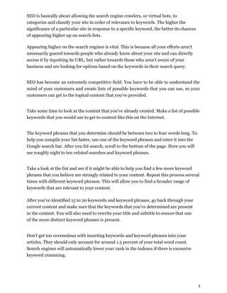 8
SEO is basically about allowing the search engine crawlers, or virtual bots, to
categorize and classify your site in order of relevance to keywords. The higher the
significance of a particular site in response to a specific keyword, the better its chances
of appearing higher up on search lists.
Appearing higher on the search engines is vital. This is because all your efforts aren't
necessarily geared towards people who already know about your site and can directly
access it by inputting its URL, but rather towards those who aren't aware of your
business and are looking for options based on the keywords in their search query.
SEO has become an extremely competitive field. You have to be able to understand the
mind of your customers and create lists of possible keywords that you can use, so your
customers can get to the topical content that you've provided.
Take some time to look at the content that you've already created. Make a list of possible
keywords that you would use to get to content like this on the Internet.
The keyword phrases that you determine should be between two to four words long. To
help you compile your list faster, use one of the keyword phrases and enter it into the
Google search bar. After you hit search, scroll to the bottom of the page. Here you will
see roughly eight to ten related searches and keyword phrases.
Take a look at the list and see if it might be able to help you find a few more keyword
phrases that you believe are strongly related to your content. Repeat this process several
times with different keyword phrases. This will allow you to find a broader range of
keywords that are relevant to your content.
After you've identified 15 to 20 keywords and keyword phrases, go back through your
current content and make sure that the keywords that you've determined are present
in the content. You will also need to rewrite your title and subtitle to ensure that one
of the more distinct keyword phrases is present.
Don't get too overzealous with inserting keywords and keyword phrases into your
articles. They should only account for around 1.5 percent of your total word count.
Search engines will automatically lower your rank in the indexes if there is excessive
keyword cramming.
 