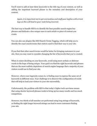 9
You'll want to add at least three keywords to the title tag of your content, as well as
adding the important keyword phrase in the metadata and description of your
content.
Again, it is important not to get overzealous and stuff your tagline with errant
tags as this will lead to your rank being lowered.
The best way to handle SEO is to identify the best possible search engine key
phrases and dedicate a few unique ones to each article or piece of content you
create.
You can also use plugins like SEO Search Terms Tagging, which will help you to
identify the exact search terms that visitors used to find their way to your site.
If you find that other search terms would be better for bringing customers to your
site, then you may want to consider changing the list of keywords that you’ve created.
When it comes deciding on your keywords, avoid using more archaic or abstruse
words in the hope of being unique. Your goal is to find the right keywords and phrases
that are the most realistic depictions of search engine language that a majority of your
visitors would use to find your site.
However, where your ingenuity comes in, is finding ways to express the same set of
keywords in different ways. Your challenge is to discover the configuration of words
that will help to lead your visitors to your site successfully.
Unfortunately, the problem with SEO is that today's higher tech-savviness means
that using shorter keyword phrases tends to bring up too many results and too much
competition.
However, two thirds of all searches are performed using long strings of keywords,
so finding the right longer keyword strings can lead to more customers finding
your site.
 