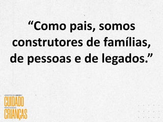 “Como pais, somos
construtores de famílias,
de pessoas e de legados.”
 