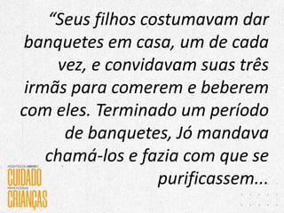 “Seus filhos costumavam dar
banquetes em casa, um de cada
vez, e convidavam suas três
irmãs para comerem e beberem
com eles. Terminado um período
de banquetes, Jó mandava
chamá-los e fazia com que se
purificassem...
 