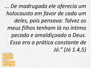 ... De madrugada ele oferecia um
holocausto em favor de cada um
deles, pois pensava: Talvez os
meus filhos tenham lá no íntimo
pecado e amaldiçoado a Deus.
Essa era a prática constante de
Jó.” (Jó 1.4,5)
 