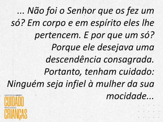 ... Não foi o Senhor que os fez um
só? Em corpo e em espírito eles lhe
pertencem. E por que um só?
Porque ele desejava uma
descendência consagrada.
Portanto, tenham cuidado:
Ninguém seja infiel à mulher da sua
mocidade...
 