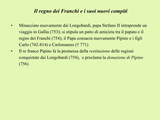 Il regno dei Franchi e i suoi nuovi compiti Minacciato nuovamente dai Longobardi, papa Stefano II intraprende un viaggio in Gallia (753); si stipula un patto di amicizia tra il papato e il regno dei Franchi (754); il Papa consacra nuovamente Pipino e i figli Carlo (742-814) e Carlomanno († 771) Il re franco Pipino fa la promessa della  restituzione  delle regioni conquistate dai Longobardi (754),  e proclama la  donazione di Pipino  (756) 