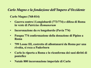 Carlo Magno e la fondazione dell’Impero d’Occidente Carlo Magno (768-814) Guerra contro i Longiobardi (773/774) e difesa di Roma in veste di  Patricius Romanorum Incoronazione da re longobardo (Pavia 774) Pasqua 774 confermazione della donazione di Pipino a Roma 799 Leone III, costretto di allontanarsi da Roma per una rivolta, si reca a Paderborn Carlo lo riporta a Roma e lo riconferma dei suoi diritti di pontefice Natale 800 incoronazione imperiale di Carlo 