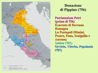 Donazione di Pippino (756) Patrimonium Petri (prima di 756) Exarcato di Ravenna Romagna La Pentapoli (Rimini, Pesaro, Fano, Senigallia e Ancona) Sabina (781) Orvieto, Viterbo, Populania (787) 