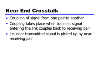 Near End Crosstalk
• Coupling of signal from one pair to another
• Coupling takes place when transmit signal
entering the link couples back to receiving pair
• i.e. near transmitted signal is picked up by near
receiving pair
 