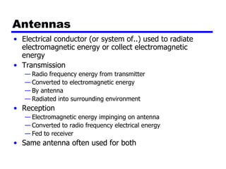Antennas
• Electrical conductor (or system of..) used to radiate
electromagnetic energy or collect electromagnetic
energy
• Transmission
— Radio frequency energy from transmitter
— Converted to electromagnetic energy
— By antenna
— Radiated into surrounding environment
• Reception
— Electromagnetic energy impinging on antenna
— Converted to radio frequency electrical energy
— Fed to receiver
• Same antenna often used for both
 