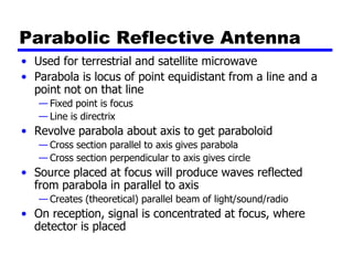 Parabolic Reflective Antenna
• Used for terrestrial and satellite microwave
• Parabola is locus of point equidistant from a line and a
point not on that line
— Fixed point is focus
— Line is directrix
• Revolve parabola about axis to get paraboloid
— Cross section parallel to axis gives parabola
— Cross section perpendicular to axis gives circle
• Source placed at focus will produce waves reflected
from parabola in parallel to axis
— Creates (theoretical) parallel beam of light/sound/radio
• On reception, signal is concentrated at focus, where
detector is placed
 