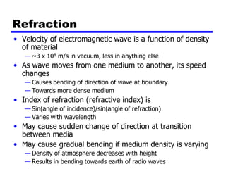 Refraction
• Velocity of electromagnetic wave is a function of density
of material
— ~3 x 108 m/s in vacuum, less in anything else
• As wave moves from one medium to another, its speed
changes
— Causes bending of direction of wave at boundary
— Towards more dense medium
• Index of refraction (refractive index) is
— Sin(angle of incidence)/sin(angle of refraction)
— Varies with wavelength
• May cause sudden change of direction at transition
between media
• May cause gradual bending if medium density is varying
— Density of atmosphere decreases with height
— Results in bending towards earth of radio waves
 