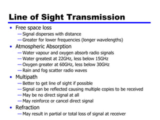 Line of Sight Transmission
• Free space loss
— Signal disperses with distance
— Greater for lower frequencies (longer wavelengths)
• Atmospheric Absorption
— Water vapour and oxygen absorb radio signals
— Water greatest at 22GHz, less below 15GHz
— Oxygen greater at 60GHz, less below 30GHz
— Rain and fog scatter radio waves
• Multipath
— Better to get line of sight if possible
— Signal can be reflected causing multiple copies to be received
— May be no direct signal at all
— May reinforce or cancel direct signal
• Refraction
— May result in partial or total loss of signal at receiver
 