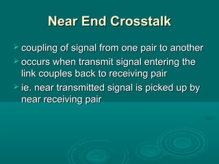 Near End CrosstalkNear End Crosstalk
 coupling of signal from one pair to anothercoupling of signal from one pair to another
 occurs when transmit signal entering theoccurs when transmit signal entering the
link couples back to receiving pairlink couples back to receiving pair
 ie. near transmitted signal is picked up byie. near transmitted signal is picked up by
near receiving pairnear receiving pair
 