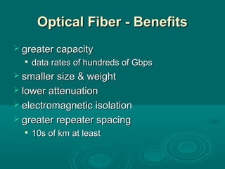Optical Fiber - BenefitsOptical Fiber - Benefits
 greater capacitygreater capacity

data rates of hundreds of Gbpsdata rates of hundreds of Gbps
 smaller size & weightsmaller size & weight
 lower attenuationlower attenuation
 electromagnetic isolationelectromagnetic isolation
 greater repeater spacinggreater repeater spacing

10s of km at least10s of km at least
 