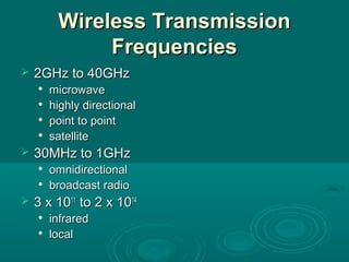 Wireless TransmissionWireless Transmission
FrequenciesFrequencies
 2GHz to 40GHz2GHz to 40GHz

microwavemicrowave

highly directionalhighly directional

point to pointpoint to point

satellitesatellite
 30MHz to 1GHz30MHz to 1GHz

omnidirectionalomnidirectional

broadcast radiobroadcast radio
 3 x 103 x 101111
to 2 x 10to 2 x 101414

infraredinfrared

locallocal
 