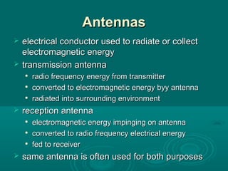AntennasAntennas
 electrical conductor used to radiate or collectelectrical conductor used to radiate or collect
electromagnetic energyelectromagnetic energy
 transmission antennatransmission antenna

radio frequency energy from transmitterradio frequency energy from transmitter

converted to electromagnetic energy byy antennaconverted to electromagnetic energy byy antenna

radiated into surrounding environmentradiated into surrounding environment
 reception antennareception antenna

electromagnetic energy impinging on antennaelectromagnetic energy impinging on antenna

converted to radio frequency electrical energyconverted to radio frequency electrical energy

fed to receiverfed to receiver
 same antenna is often used for both purposessame antenna is often used for both purposes
 