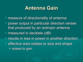 Antenna GainAntenna Gain
 measure of directionality of antennameasure of directionality of antenna
 power output in particular direction versespower output in particular direction verses
that produced by an isotropic antennathat produced by an isotropic antenna
 measured in decibels (dB)measured in decibels (dB)
 results in loss in power in another directionresults in loss in power in another direction
 effective area relates to size and shapeeffective area relates to size and shape

related to gainrelated to gain
 
