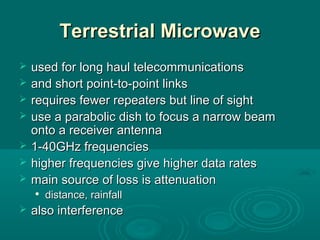 Terrestrial MicrowaveTerrestrial Microwave
 used for long haul telecommunicationsused for long haul telecommunications
 and short point-to-point linksand short point-to-point links
 requires fewer repeaters but line of sightrequires fewer repeaters but line of sight
 use a parabolic dish to focus a narrow beamuse a parabolic dish to focus a narrow beam
onto a receiver antennaonto a receiver antenna
 1-40GHz frequencies1-40GHz frequencies
 higher frequencies give higher data rateshigher frequencies give higher data rates
 main source of loss is attenuationmain source of loss is attenuation

distance, rainfalldistance, rainfall
 also interferencealso interference
 