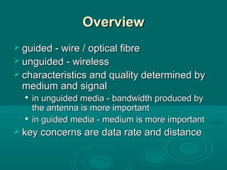 OverviewOverview
 guided - wire / optical fibreguided - wire / optical fibre
 unguided - wirelessunguided - wireless
 characteristics and quality determined bycharacteristics and quality determined by
medium and signalmedium and signal

in unguided media - bandwidth produced byin unguided media - bandwidth produced by
the antenna is more importantthe antenna is more important

in guided media - medium is more importantin guided media - medium is more important
 key concerns are data rate and distancekey concerns are data rate and distance
 