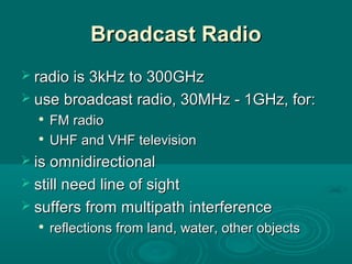 Broadcast RadioBroadcast Radio
 radio is 3kHz to 300GHzradio is 3kHz to 300GHz
 use broadcast radio, 30MHz - 1GHz, for:use broadcast radio, 30MHz - 1GHz, for:

FM radioFM radio

UHF and VHF televisionUHF and VHF television
 is omnidirectionalis omnidirectional
 still need line of sightstill need line of sight
 suffers from multipath interferencesuffers from multipath interference

reflections from land, water, other objectsreflections from land, water, other objects
 