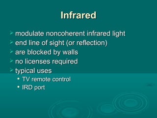 InfraredInfrared
 modulate noncoherent infrared lightmodulate noncoherent infrared light
 end line of sight (or reflection)end line of sight (or reflection)
 are blocked by wallsare blocked by walls
 no licenses requiredno licenses required
 typical usestypical uses

TV remote controlTV remote control

IRD portIRD port
 