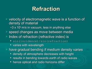 RefractionRefraction
 velocity of electromagnetic wave is a function ofvelocity of electromagnetic wave is a function of
density of materialdensity of material
~3 x 10~3 x 1088
m/s in vacuum, less in anything elsem/s in vacuum, less in anything else
 speed changes as move between mediaspeed changes as move between media
 Index of refraction (refractive index) isIndex of refraction (refractive index) is

sin(incidence)/sin(refraction)sin(incidence)/sin(refraction)

varies with wavelengthvaries with wavelength
 have gradual bending if medium density varieshave gradual bending if medium density varies

density of atmosphere decreases with heightdensity of atmosphere decreases with height

results in bending towards earth of radio wavesresults in bending towards earth of radio waves

hence optical and radio horizons differhence optical and radio horizons differ
 
