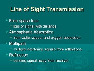 Line of Sight TransmissionLine of Sight Transmission
 Free space lossFree space loss

loss of signal with distanceloss of signal with distance
 Atmospheric AbsorptionAtmospheric Absorption

from water vapour and oxygen absorptionfrom water vapour and oxygen absorption
 MultipathMultipath

multiple interfering signals from reflectionsmultiple interfering signals from reflections
 RefractionRefraction

bending signal away from receiverbending signal away from receiver
 