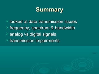 SummarySummary
 looked at data transmission issueslooked at data transmission issues
 frequency, spectrum & bandwidthfrequency, spectrum & bandwidth
 analog vs digital signalsanalog vs digital signals
 transmission impairmentstransmission impairments
 
