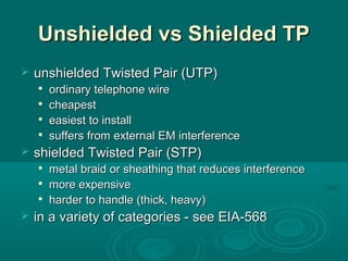 Unshielded vs Shielded TPUnshielded vs Shielded TP
 unshielded Twisted Pair (UTP)unshielded Twisted Pair (UTP)

ordinary telephone wireordinary telephone wire

cheapestcheapest

easiest to installeasiest to install

suffers from external EM interferencesuffers from external EM interference
 shielded Twisted Pair (STP)shielded Twisted Pair (STP)

metal braid or sheathing that reduces interferencemetal braid or sheathing that reduces interference

more expensivemore expensive

harder to handle (thick, heavy)harder to handle (thick, heavy)
 in a variety of categories - see EIA-568in a variety of categories - see EIA-568
 