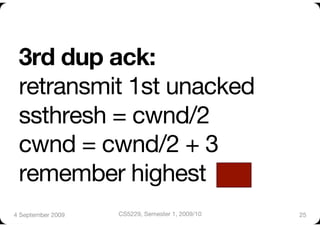 3rd dup ack:"
 retransmit 1st unacked"
 ssthresh = cwnd/2"
 cwnd = cwnd/2 + 3"
 remember highest 
4 September 2009
   CS5229, Semester 1, 2009/10
   25
 