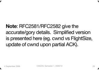 Note: RFC2581/RFC2582 give the
 accurate/gory details. Simpliﬁed version
 is presented here (eg. cwnd vs FlightSize,
 update of cwnd upon partial ACK).



4 September 2009
   CS5229, Semester 1, 2009/10
   29
 