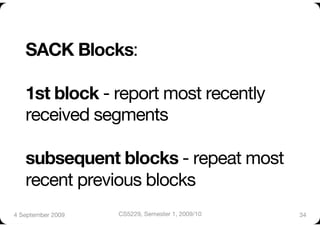 SACK Blocks:"

   1st block - report most recently
   received segments"

   subsequent blocks - repeat most
   recent previous blocks
4 September 2009
   CS5229, Semester 1, 2009/10
   34
 