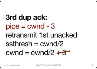 3rd dup ack:"
 pipe = cwnd - 3"
 retransmit 1st unacked"
 ssthresh = cwnd/2"
 cwnd = cwnd/2 + 3
4 September 2009
   CS5229, Semester 1, 2009/10
   38
 
