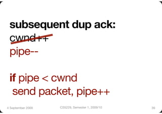 subsequent dup ack:"
 cwnd++"
 pipe--"

 if pipe < cwnd"
  send packet, pipe++
4 September 2009
   CS5229, Semester 1, 2009/10
   39
 