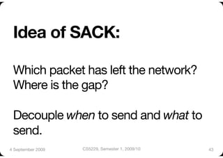 Idea of SACK:"

 Which packet has left the network?"
 Where is the gap?"

 Decouple when to send and what to
 send.
4 September 2009
   CS5229, Semester 1, 2009/10
   43
 
