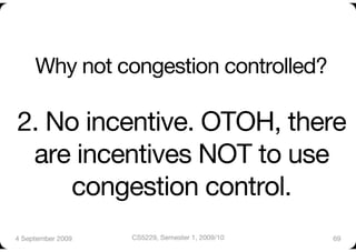 Why not congestion controlled?"

2. No incentive. OTOH, there
 are incentives NOT to use
    congestion control. 
4 September 2009
   CS5229, Semester 1, 2009/10
   69
 
