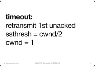 timeout:"
 retransmit 1st unacked"
 ssthresh = cwnd/2"
 cwnd = 1"

4 September 2009
   CS5229, Semester 1, 2009/10
   6
 