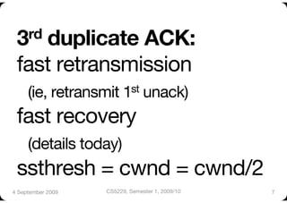 3rd  duplicate ACK:"
 fast retransmission"
  (ie, retransmit 1st unack) "
 fast recovery"
  (details today)"
 ssthresh = cwnd = cwnd/2
4 September 2009
   CS5229, Semester 1, 2009/10
   7
 