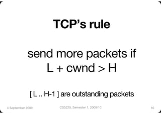 TCP’s rule"

             send more packets if "
                L + cwnd > H"

              [ L .. H-1 ] are outstanding packets     
4 September 2009
       CS5229, Semester 1, 2009/10
       10
 
