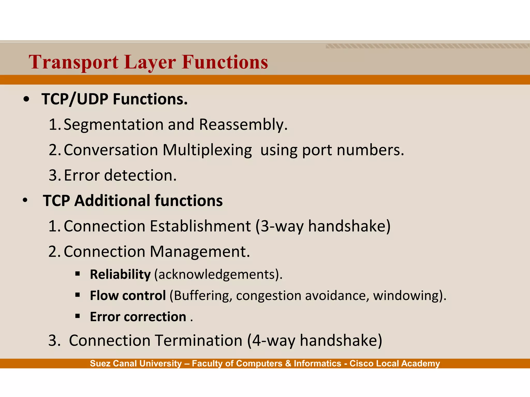 Suez Canal University – Faculty of Computers & Informatics - Cisco Local Academy
Transport Layer Functions
• TCP/UDP Functions.
1.Segmentation and Reassembly.
2.Conversation Multiplexing using port numbers.
3.Error detection.
• TCP Additional functions
1.Connection Establishment (3-way handshake)
2.Connection Management.
 Reliability (acknowledgements).
 Flow control (Buffering, congestion avoidance, windowing).
 Error correction .
3. Connection Termination (4-way handshake)
 