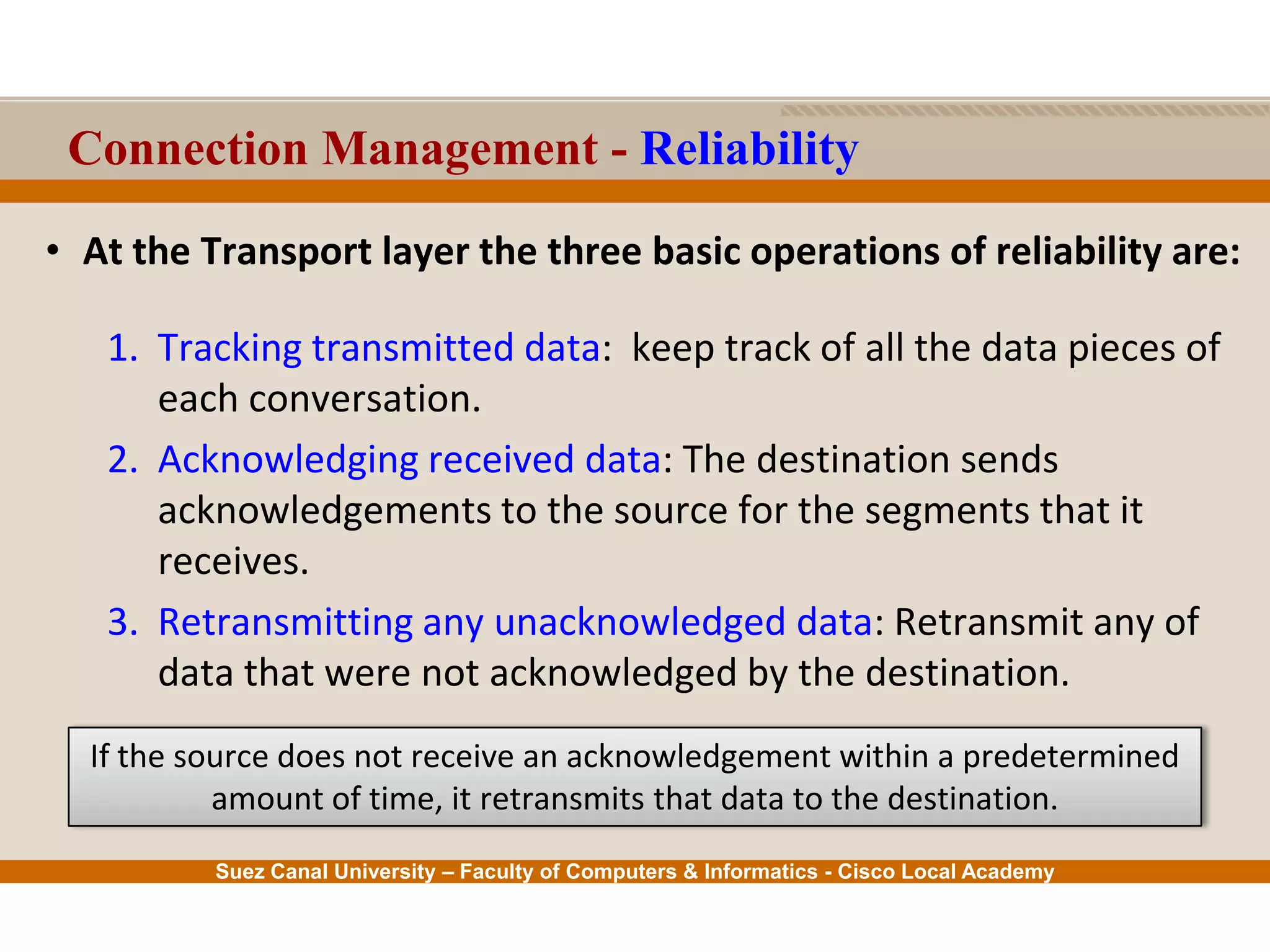 Suez Canal University – Faculty of Computers & Informatics - Cisco Local Academy
Connection Management - Reliability
• At the Transport layer the three basic operations of reliability are:
1. Tracking transmitted data: keep track of all the data pieces of
each conversation.
2. Acknowledging received data: The destination sends
acknowledgements to the source for the segments that it
receives.
3. Retransmitting any unacknowledged data: Retransmit any of
data that were not acknowledged by the destination.
If the source does not receive an acknowledgement within a predetermined
amount of time, it retransmits that data to the destination.
 