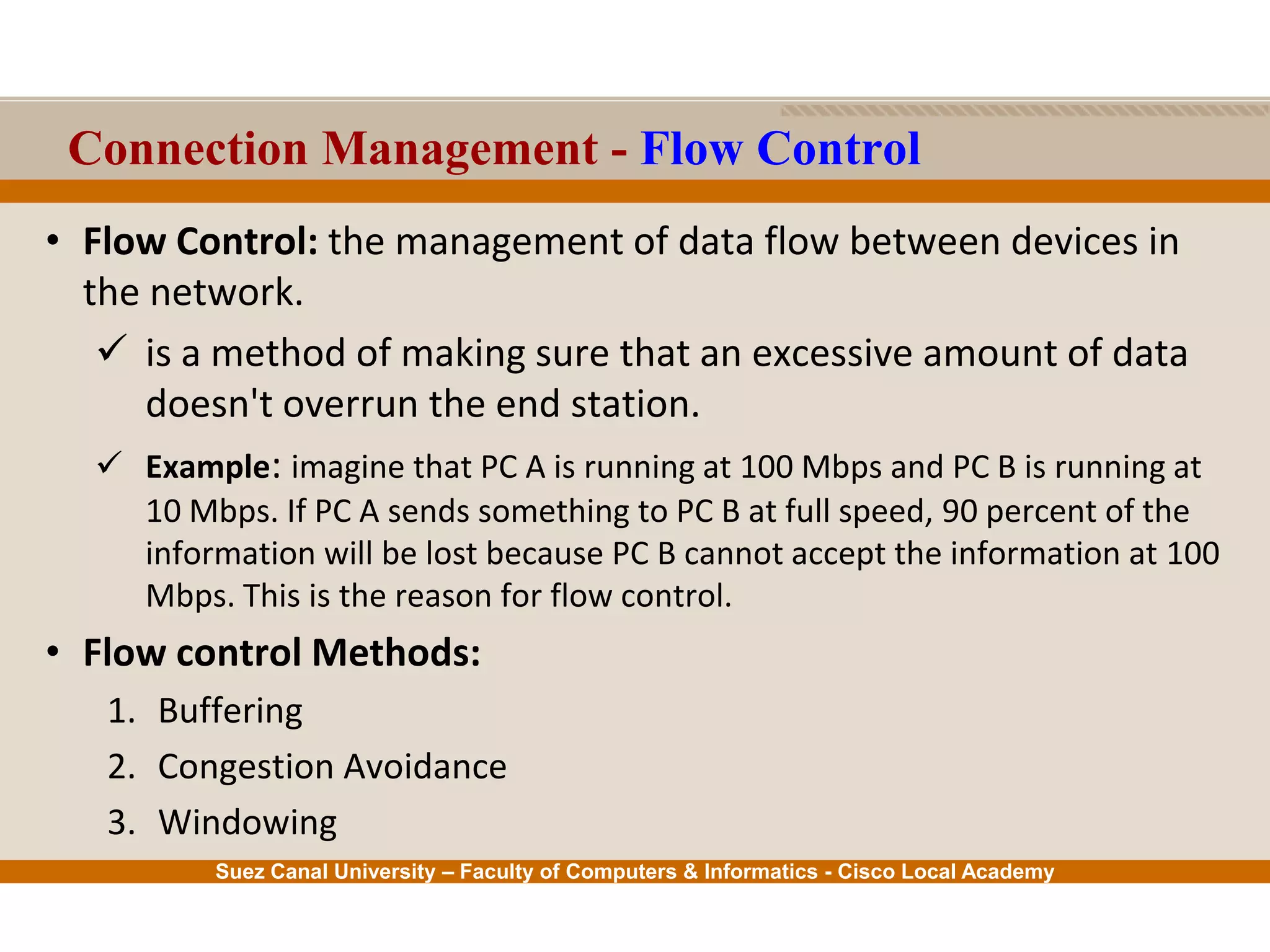 Suez Canal University – Faculty of Computers & Informatics - Cisco Local Academy
Connection Management - Flow Control
• Flow Control: the management of data flow between devices in
the network.
 is a method of making sure that an excessive amount of data
doesn't overrun the end station.
 Example: imagine that PC A is running at 100 Mbps and PC B is running at
10 Mbps. If PC A sends something to PC B at full speed, 90 percent of the
information will be lost because PC B cannot accept the information at 100
Mbps. This is the reason for flow control.
• Flow control Methods:
1. Buffering
2. Congestion Avoidance
3. Windowing
 