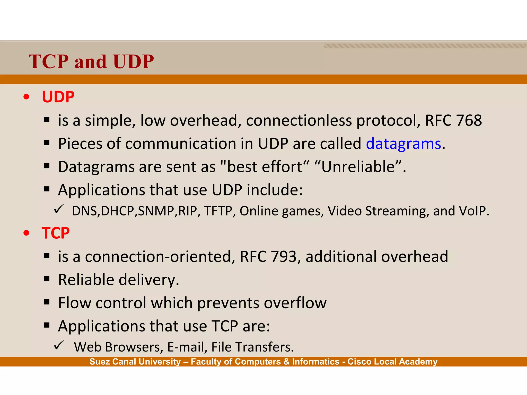 Suez Canal University – Faculty of Computers & Informatics - Cisco Local Academy
TCP and UDP
• UDP
 is a simple, low overhead, connectionless protocol, RFC 768
 Pieces of communication in UDP are called datagrams.
 Datagrams are sent as "best effort“ “Unreliable”.
 Applications that use UDP include:
 DNS,DHCP,SNMP,RIP, TFTP, Online games, Video Streaming, and VoIP.
• TCP
 is a connection-oriented, RFC 793, additional overhead
 Reliable delivery.
 Flow control which prevents overflow
 Applications that use TCP are:
 Web Browsers, E-mail, File Transfers.
 