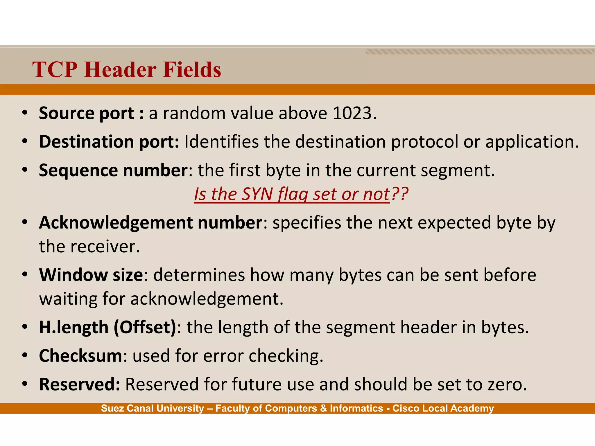 Suez Canal University – Faculty of Computers & Informatics - Cisco Local Academy
TCP Header Fields
• Source port : a random value above 1023.
• Destination port: Identifies the destination protocol or application.
• Sequence number: the first byte in the current segment.
Is the SYN flag set or not??
• Acknowledgement number: specifies the next expected byte by
the receiver.
• Window size: determines how many bytes can be sent before
waiting for acknowledgement.
• H.length (Offset): the length of the segment header in bytes.
• Checksum: used for error checking.
• Reserved: Reserved for future use and should be set to zero.
 