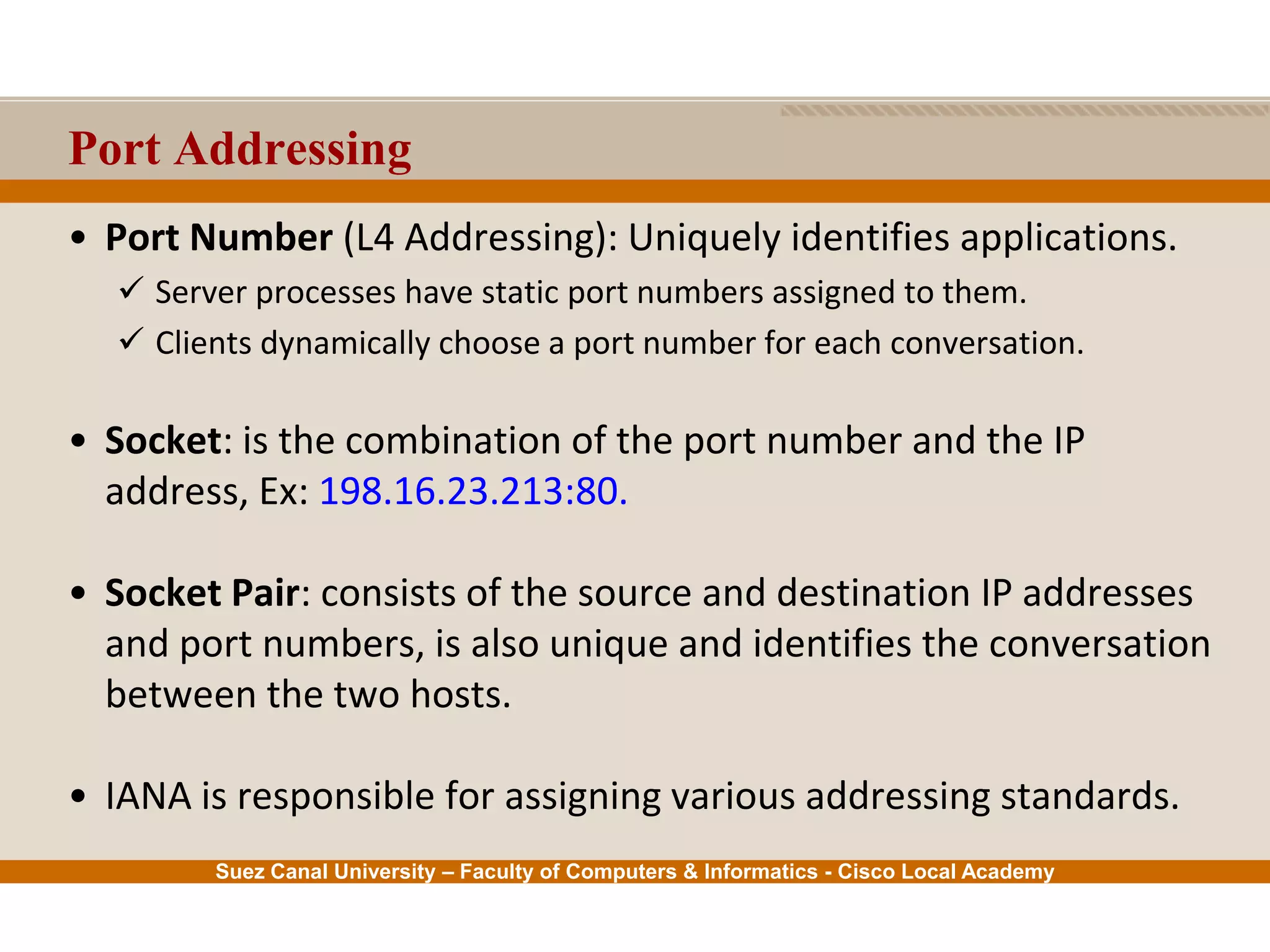 Suez Canal University – Faculty of Computers & Informatics - Cisco Local Academy
Port Addressing
• Port Number (L4 Addressing): Uniquely identifies applications.
 Server processes have static port numbers assigned to them.
 Clients dynamically choose a port number for each conversation.
• Socket: is the combination of the port number and the IP
address, Ex: 198.16.23.213:80.
• Socket Pair: consists of the source and destination IP addresses
and port numbers, is also unique and identifies the conversation
between the two hosts.
• IANA is responsible for assigning various addressing standards.
 