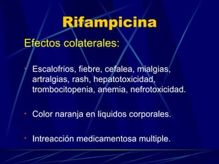 Rifampicina Efectos colaterales:   Escalofrios, fiebre, cefalea, mialgias, artralgias, rash, hepatotoxicidad, trombocitopenia, anemia, nefrotoxicidad. Color naranja en liquidos corporales. Intreacción medicamentosa multiple. 