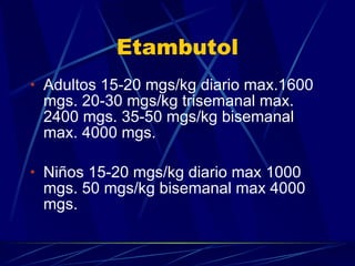 Etambutol Adultos 15-20 mgs/kg diario max.1600 mgs. 20-30 mgs/kg trisemanal max. 2400 mgs. 35-50 mgs/kg bisemanal max. 4000 mgs. Niños 15-20 mgs/kg diario max 1000 mgs. 50 mgs/kg bisemanal max 4000 mgs. 