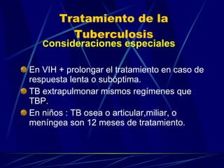 Tratamiento de la Tuberculosis C onsideraciones especiales En VIH + prolongar el tratamiento en caso de respuesta lenta o subóptima. TB extrapulmonar mismos regímenes que TBP. En niños : TB osea o articular,miliar, o meníngea son 12 meses de tratamiento. 