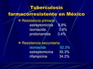 Tuberculosis farmacorresistente en México Resistencia primaria : estreptomicina  6.8% isoniacida  3.4% protionamida  3.4% Resistencia secundaria: isoniacida  52.3% estreptomicina  35.3% rifampicina  34.2% 